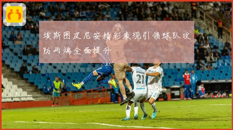 埃斯图皮尼安精彩表现引领球队攻防两端全面提升