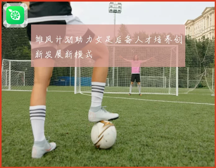 雏凤计划助力女足后备人才培养创新发展新模式