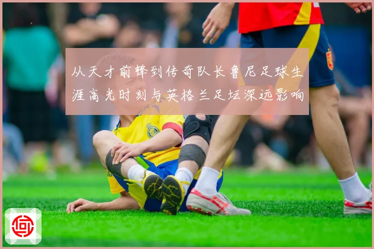 从天才前锋到传奇队长鲁尼足球生涯高光时刻与英格兰足坛深远影响解析