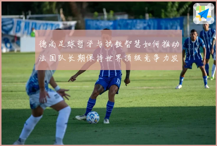 德尚足球哲学与执教智慧如何推动法国队长期保持世界顶级竞争力发展之路