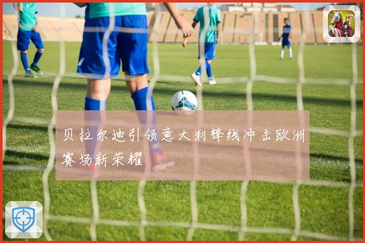 贝拉尔迪引领意大利锋线冲击欧洲赛场新荣耀