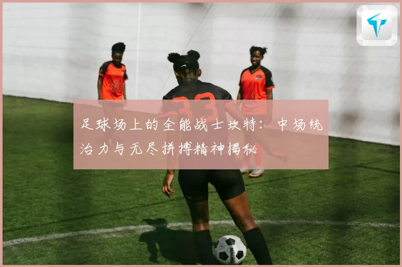 足球场上的全能战士坎特：中场统治力与无尽拼搏精神揭秘