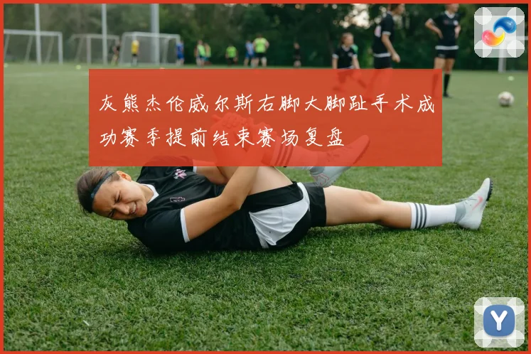 灰熊杰伦威尔斯右脚大脚趾手术成功赛季提前结束赛场复盘