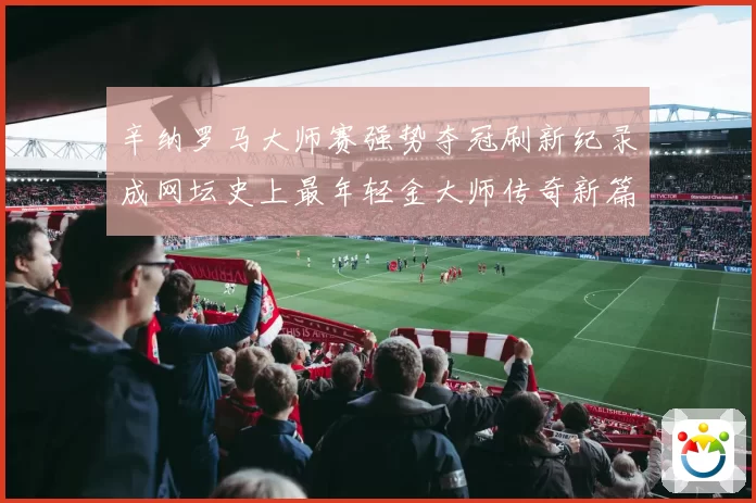辛纳罗马大师赛强势夺冠刷新纪录成网坛史上最年轻金大师传奇新篇