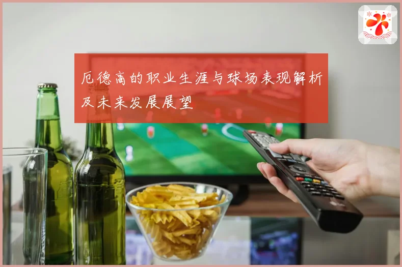厄德高的职业生涯与球场表现解析及未来发展展望