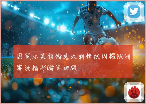 因莫比莱领衔意大利锋线闪耀欧洲赛场精彩瞬间回顾