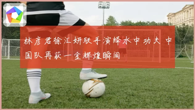 林彦君徐汇妍联手演绎水中功夫 中国队再获一金辉煌瞬间