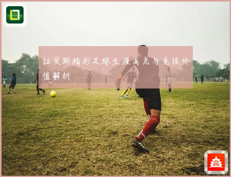 拉莫斯精彩足球生涯高光与竞技价值解析