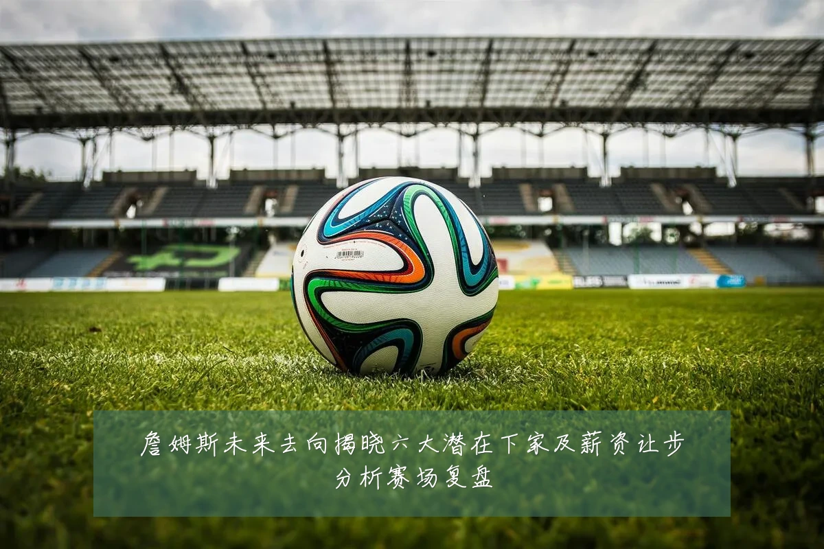 詹姆斯未来去向揭晓六大潜在下家及薪资让步分析赛场复盘