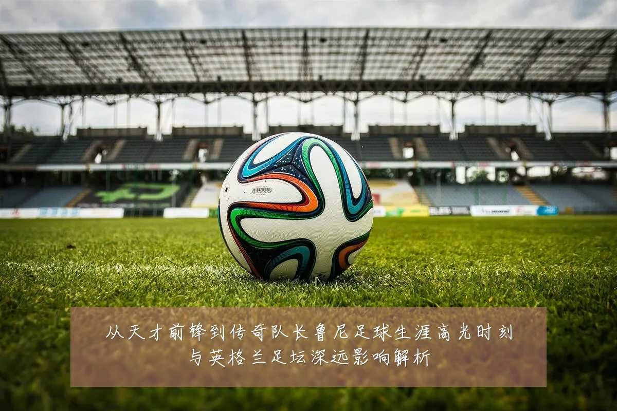从天才前锋到传奇队长鲁尼足球生涯高光时刻与英格兰足坛深远影响解析