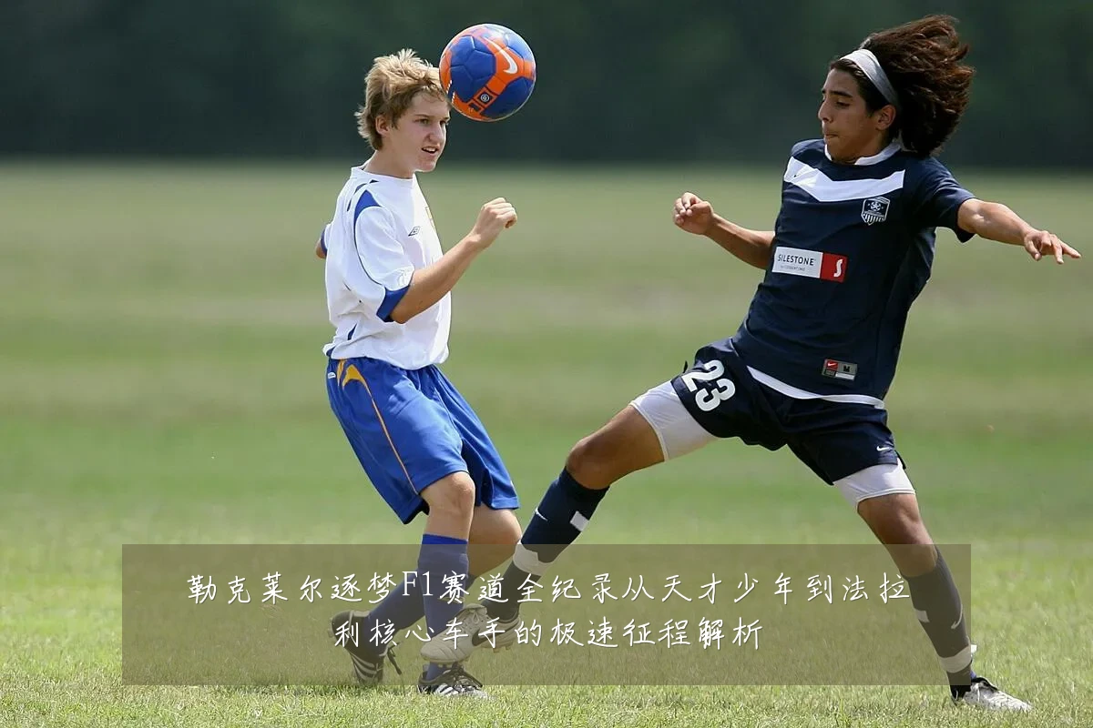 勒克莱尔逐梦F1赛道全纪录从天才少年到法拉利核心车手的极速征程解析
