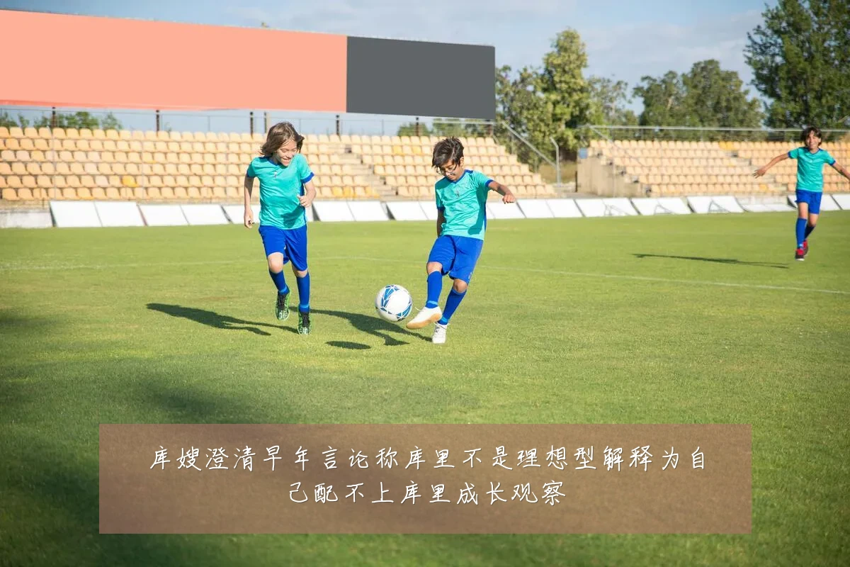 库嫂澄清早年言论称库里不是理想型解释为自己配不上库里成长观察